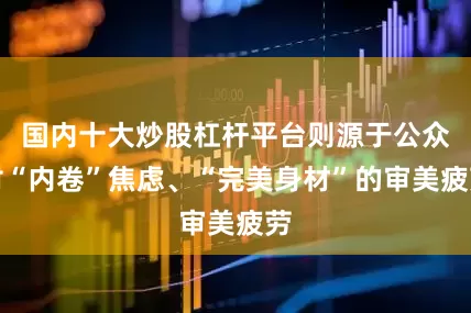 国内十大炒股杠杆平台则源于公众对“内卷”焦虑、“完美身材”的审美疲劳