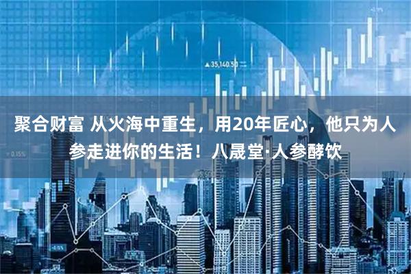 聚合财富 从火海中重生,用20年匠心,他只为人参走进你的生活!八晟堂·人参酵饮