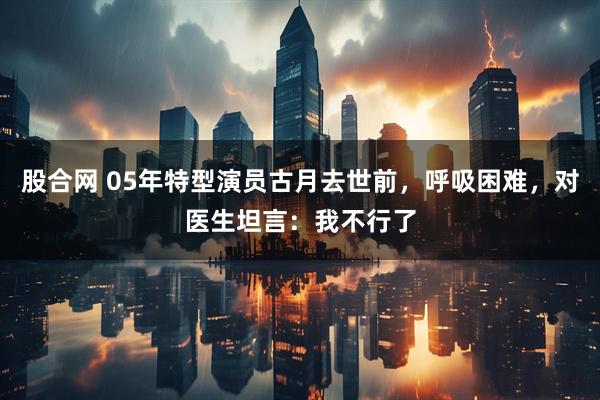 股合网 05年特型演员古月去世前，呼吸困难，对医生坦言：我不行了