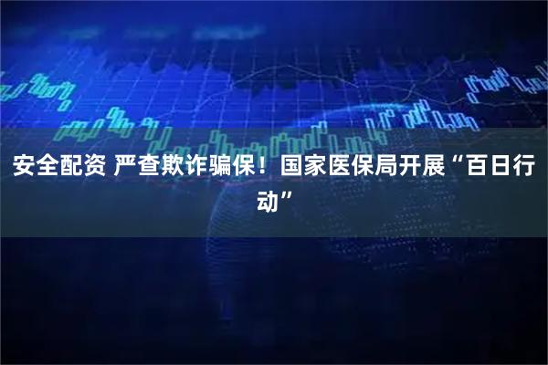 安全配资 严查欺诈骗保！国家医保局开展“百日行动”