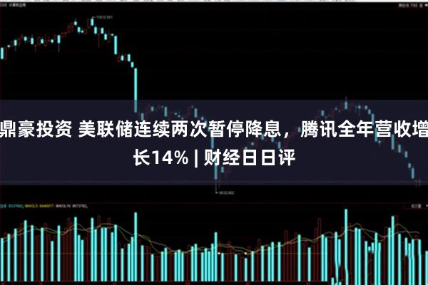 鼎豪投资 美联储连续两次暂停降息,腾讯全年营收增长14% | 财经日日评