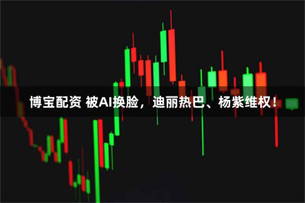 博宝配资 被AI换脸,迪丽热巴、杨紫维权!