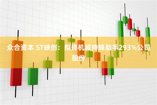众合资本 ST峡创：拟择机减持蜂助手293%公司股份