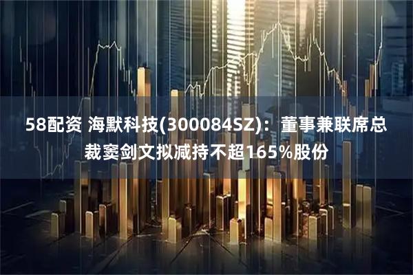 58配资 海默科技(300084SZ)：董事兼联席总裁窦剑文拟减持不超165%股份