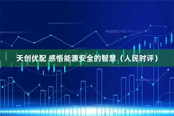 天创优配 感悟能源安全的智慧（人民时评）