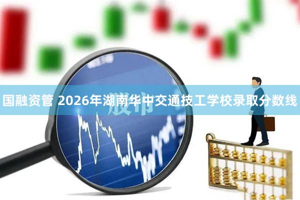 国融资管 2026年湖南华中交通技工学校录取分数线