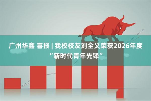 广州华鑫 喜报 | 我校校友刘全义荣获2026年度“新时代青年先锋”