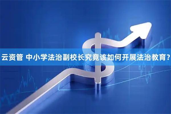 云资管 中小学法治副校长究竟该如何开展法治教育？
