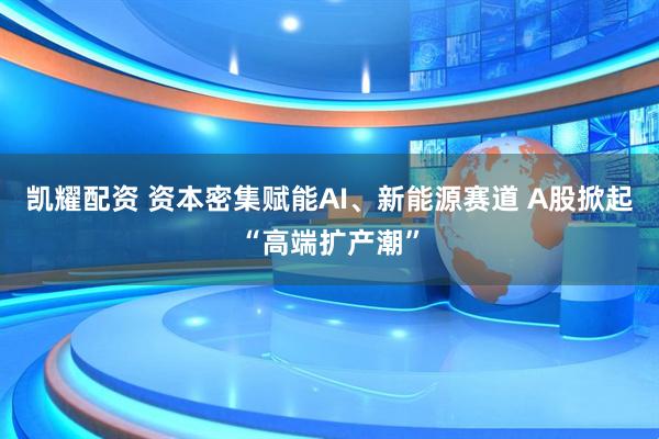 凯耀配资 资本密集赋能AI、新能源赛道 A股掀起“高端扩产潮”