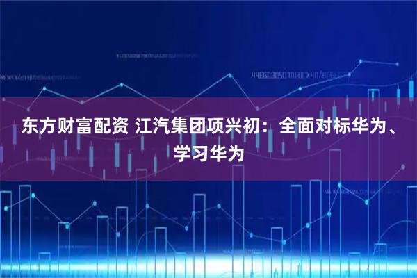 东方财富配资 江汽集团项兴初：全面对标华为、学习华为