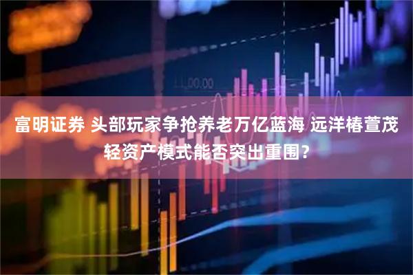 富明证券 头部玩家争抢养老万亿蓝海 远洋椿萱茂轻资产模式能否突出重围？