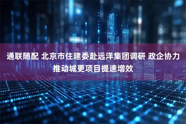 通联随配 北京市住建委赴远洋集团调研 政企协力推动城更项目提速增效