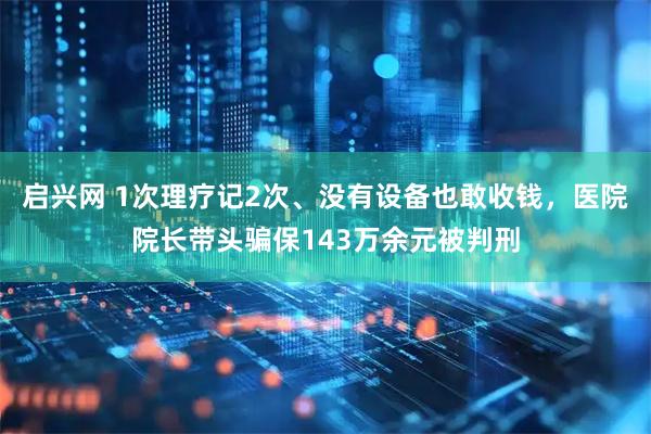 启兴网 1次理疗记2次、没有设备也敢收钱，医院院长带头骗保143万余元被判刑