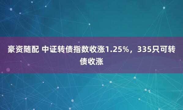 豪资随配 中证转债指数收涨1.25%，335只可转债收涨
