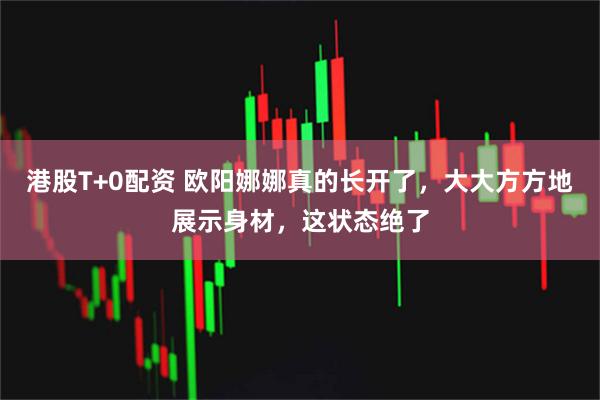 港股T+0配资 欧阳娜娜真的长开了，大大方方地展示身材，这状态绝了