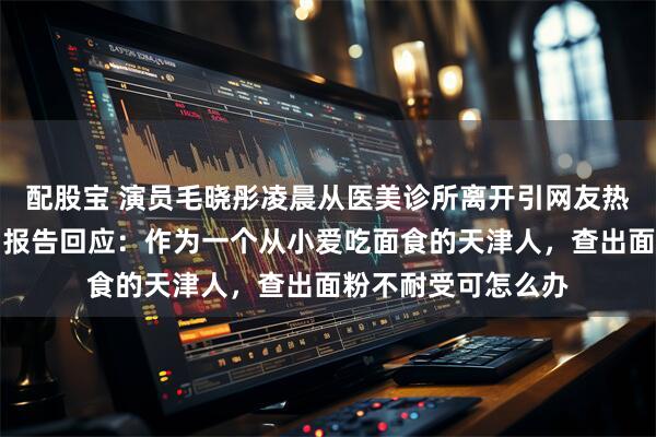 配股宝 演员毛晓彤凌晨从医美诊所离开引网友热议，其晒医院检测报告回应：作为一个从小爱吃面食的天津人，查出面粉不耐受可怎么办